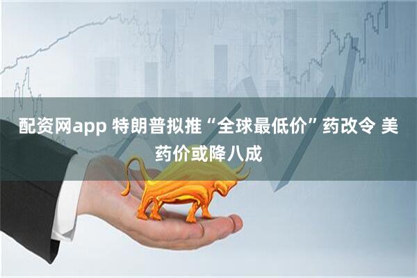 配资网app 特朗普拟推“全球最低价”药改令 美药价或降八成