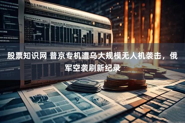 股票知识网 普京专机遭乌大规模无人机袭击，俄军空袭刷新纪录