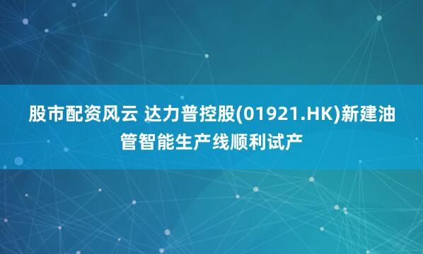 股市配资风云 达力普控股(01921.HK)新建油管智能生产线顺利试产
