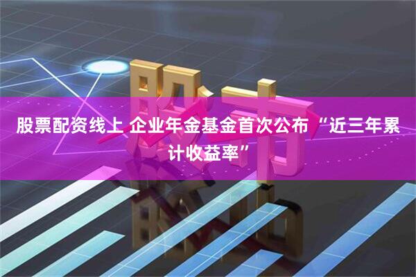 股票配资线上 企业年金基金首次公布 “近三年累计收益率”