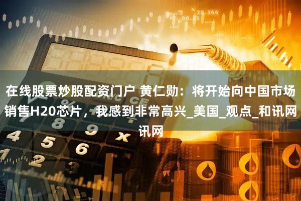 在线股票炒股配资门户 黄仁勋：将开始向中国市场销售H20芯片，我感到非常高兴_美国_观点_和讯网