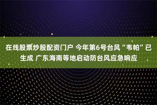 在线股票炒股配资门户 今年第6号台风“韦帕”已生成 广东海南等地启动防台风应急响应