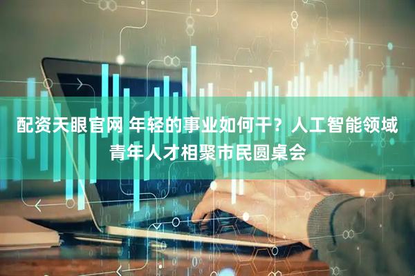 配资天眼官网 年轻的事业如何干？人工智能领域青年人才相聚市民圆桌会