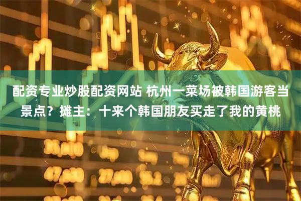 配资专业炒股配资网站 杭州一菜场被韩国游客当景点？摊主：十来个韩国朋友买走了我的黄桃