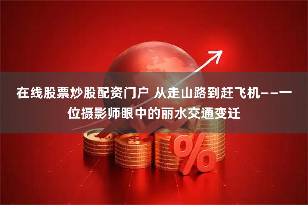 在线股票炒股配资门户 从走山路到赶飞机——一位摄影师眼中的丽水交通变迁