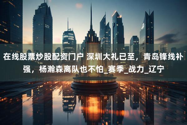 在线股票炒股配资门户 深圳大礼已至，青岛锋线补强，杨瀚森离队也不怕_赛季_战力_辽宁