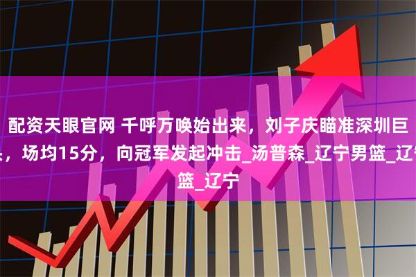 配资天眼官网 千呼万唤始出来，刘子庆瞄准深圳巨头，场均15分，向冠军发起冲击_汤普森_辽宁男篮_辽宁