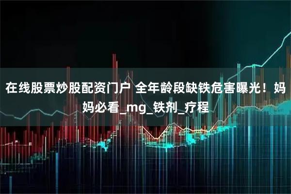 在线股票炒股配资门户 全年龄段缺铁危害曝光！妈妈必看_mg_铁剂_疗程