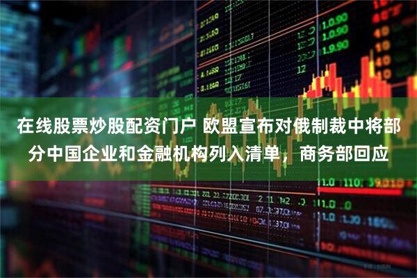 在线股票炒股配资门户 欧盟宣布对俄制裁中将部分中国企业和金融机构列入清单，商务部回应