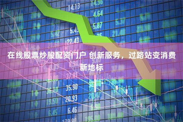 在线股票炒股配资门户 创新服务，过路站变消费新地标