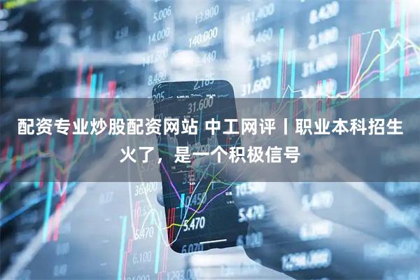配资专业炒股配资网站 中工网评丨职业本科招生火了，是一个积极信号