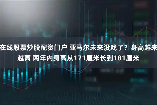 在线股票炒股配资门户 亚马尔未来没戏了？身高越来越高 两年内身高从171厘米长到181厘米