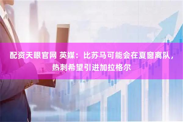 配资天眼官网 英媒：比苏马可能会在夏窗离队，热刺希望引进加拉格尔