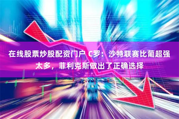 在线股票炒股配资门户 C罗：沙特联赛比葡超强太多，菲利克斯做出了正确选择