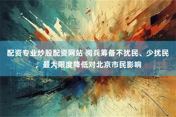 配资专业炒股配资网站 阅兵筹备不扰民、少扰民，最大限度降低对北京市民影响