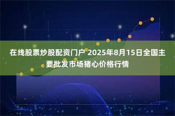 在线股票炒股配资门户 2025年8月15日全国主要批发市场猪心价格行情