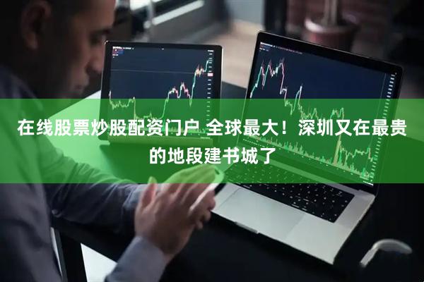 在线股票炒股配资门户 全球最大！深圳又在最贵的地段建书城了
