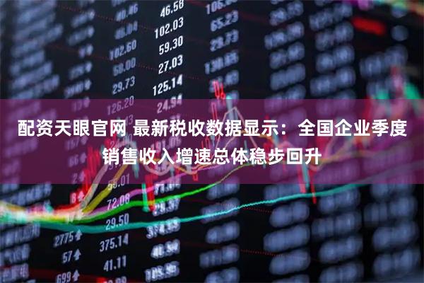 配资天眼官网 最新税收数据显示：全国企业季度销售收入增速总体稳步回升