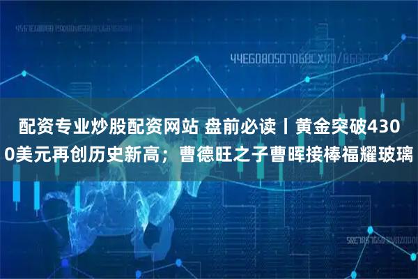 配资专业炒股配资网站 盘前必读丨黄金突破4300美元再创历史新高;曹德旺之子曹晖接棒福耀玻璃