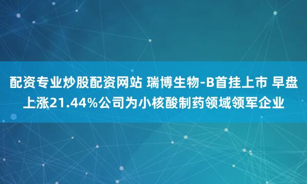 配资专业炒股配资网站 瑞博生物-B首挂上市 早盘上涨21.44%公司为小核酸制药领域领军企业