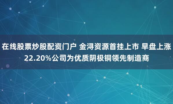 在线股票炒股配资门户 金浔资源首挂上市 早盘上涨22.20%公司为优质阴极铜领先制造商