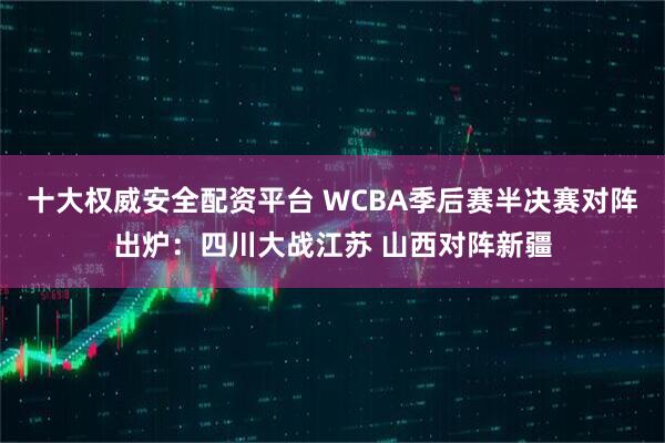 十大权威安全配资平台 WCBA季后赛半决赛对阵出炉：四川大战江苏 山西对阵新疆