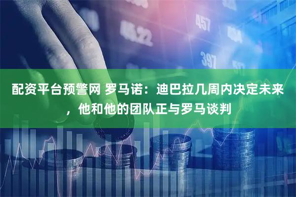 配资平台预警网 罗马诺：迪巴拉几周内决定未来，他和他的团队正与罗马谈判