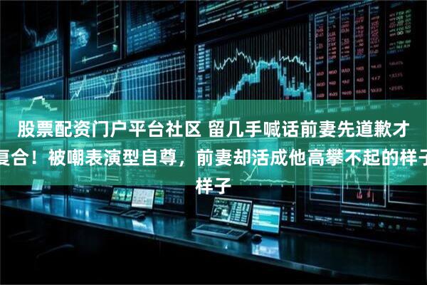 股票配资门户平台社区 留几手喊话前妻先道歉才复合！被嘲表演型自尊，前妻却活成他高攀不起的样子