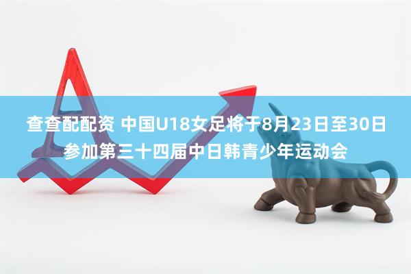 查查配配资 中国U18女足将于8月23日至30日参加第三十四届中日韩青少年运动会
