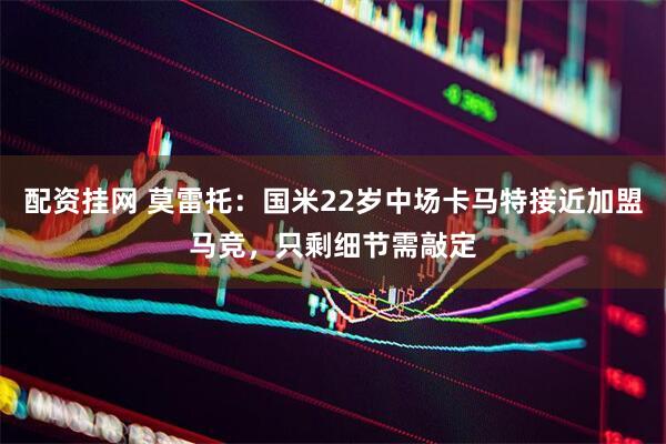 配资挂网 莫雷托：国米22岁中场卡马特接近加盟马竞，只剩细节需敲定