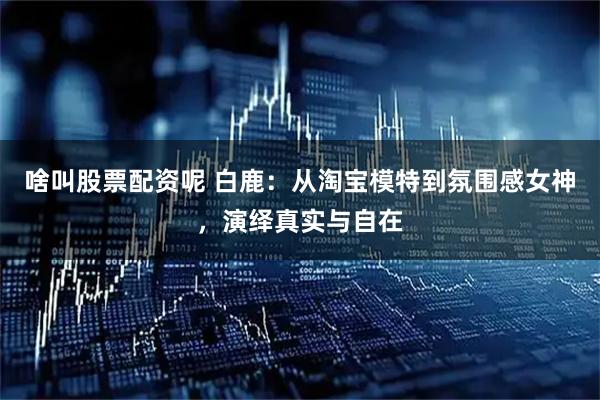 啥叫股票配资呢 白鹿：从淘宝模特到氛围感女神，演绎真实与自在