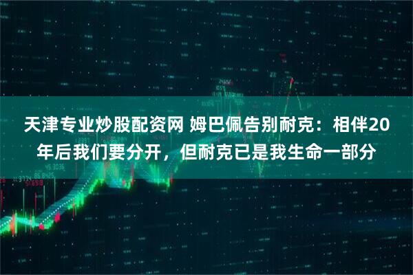 天津专业炒股配资网 姆巴佩告别耐克：相伴20年后我们要分开，但耐克已是我生命一部分