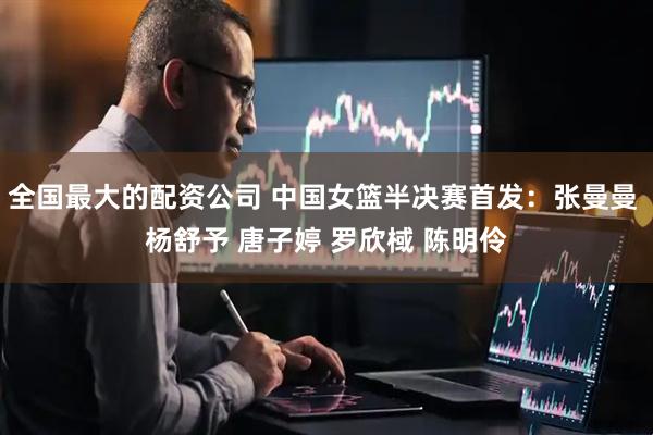 全国最大的配资公司 中国女篮半决赛首发：张曼曼 杨舒予 唐子婷 罗欣棫 陈明伶
