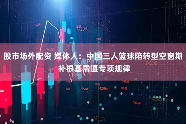 股市场外配资 媒体人：中国三人篮球陷转型空窗期 补根基需遵专项规律