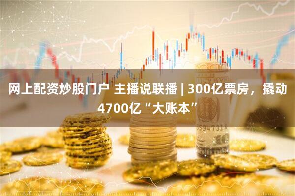 网上配资炒股门户 主播说联播 | 300亿票房，撬动4700亿“大账本”